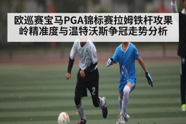 欧巡赛宝马PGA锦标赛拉姆铁杆攻果岭精准度与温特沃斯争冠走势分析